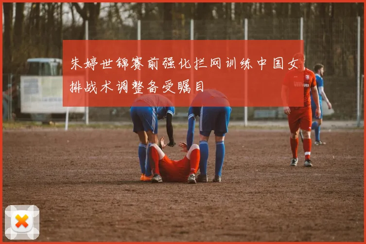 朱婷世锦赛前强化拦网训练中国女排战术调整备受瞩目