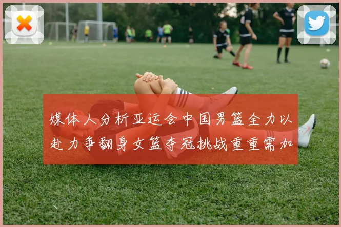 媒体人分析亚运会中国男篮全力以赴力争翻身女篮夺冠挑战重重需加倍努力
