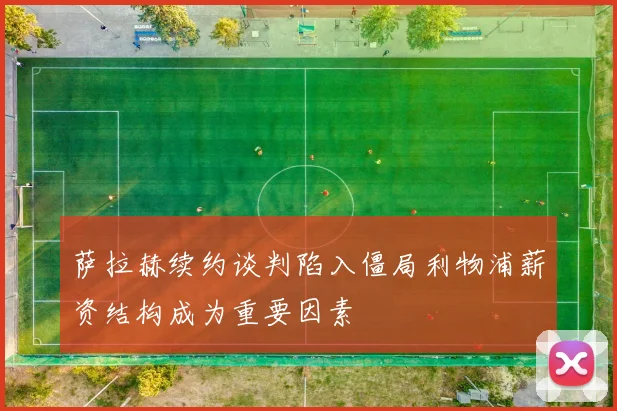 萨拉赫续约谈判陷入僵局利物浦薪资结构成为重要因素