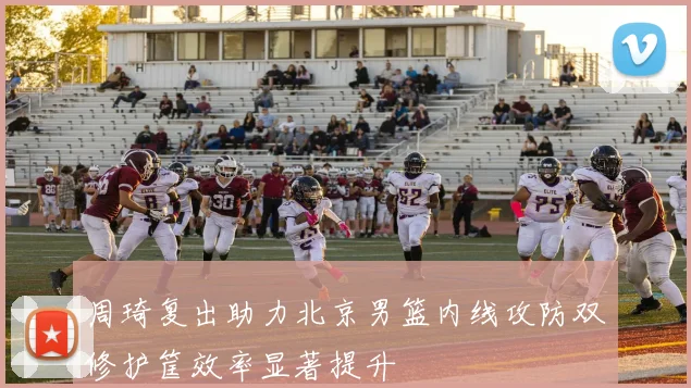 周琦复出助力北京男篮内线攻防双修护筐效率显著提升