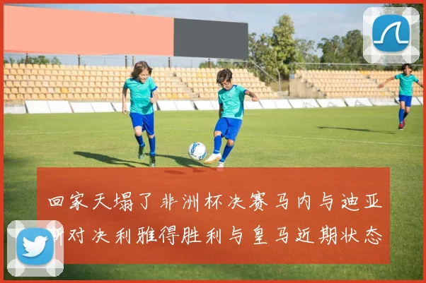 回家天塌了非洲杯决赛马内与迪亚斯对决利雅得胜利与皇马近期状态堪忧