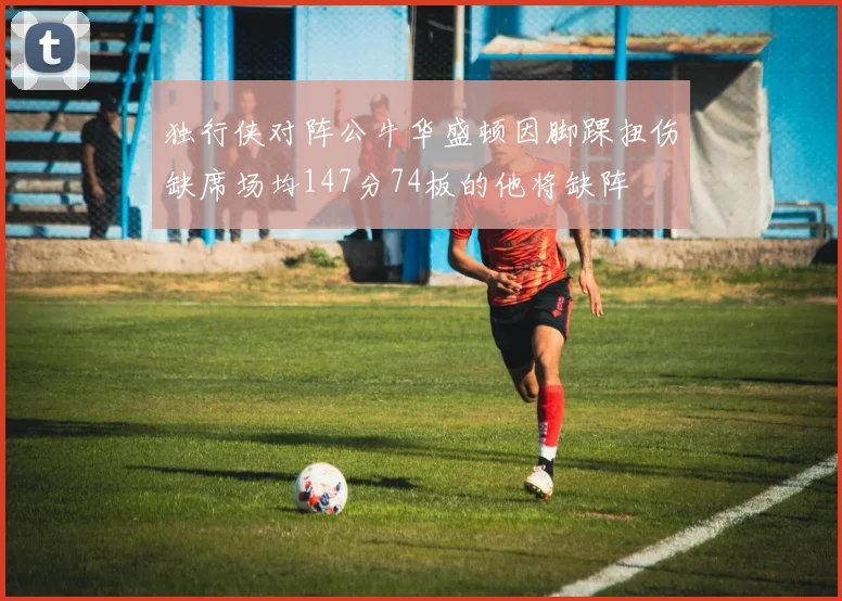 独行侠对阵公牛华盛顿因脚踝扭伤缺席场均147分74板的他将缺阵