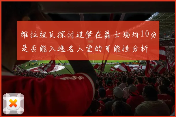 维拉纽瓦探讨追梦在爵士场均10分是否能入选名人堂的可能性分析