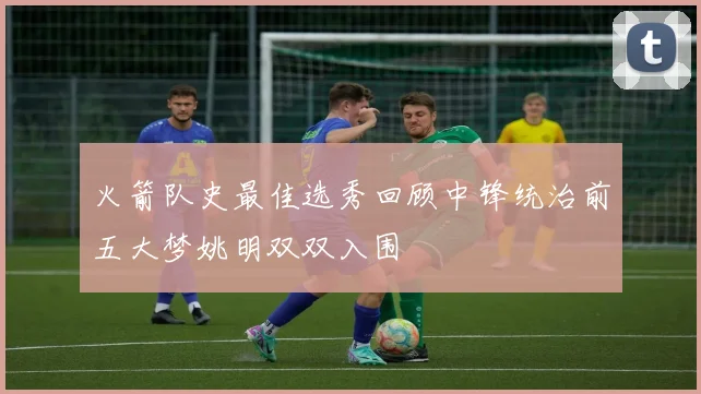 火箭队史最佳选秀回顾中锋统治前五大梦姚明双双入围