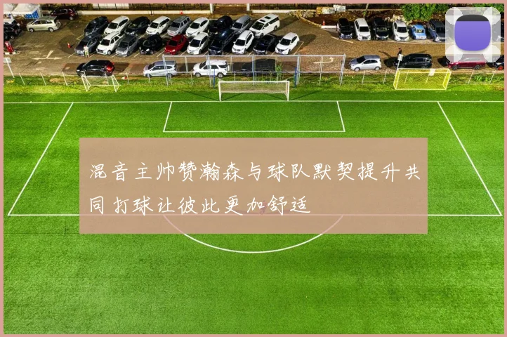 混音主帅赞瀚森与球队默契提升共同打球让彼此更加舒适