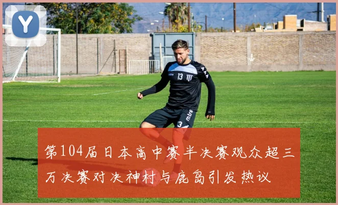 第104届日本高中赛半决赛观众超三万决赛对决神村与鹿岛引发热议