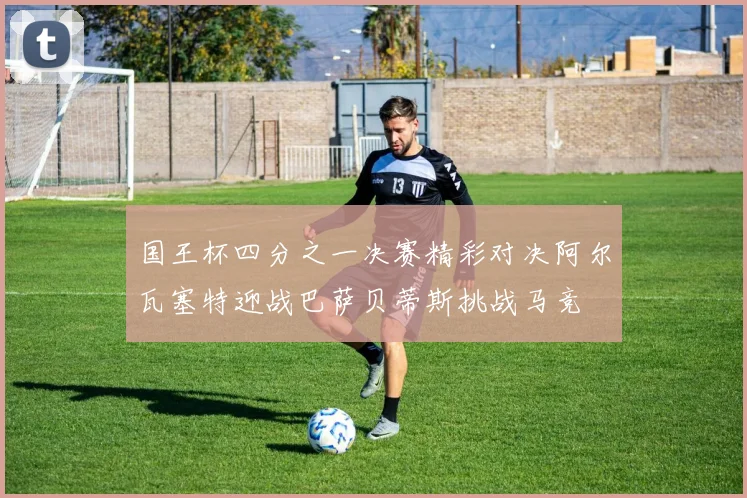 国王杯四分之一决赛精彩对决阿尔瓦塞特迎战巴萨贝蒂斯挑战马竞
