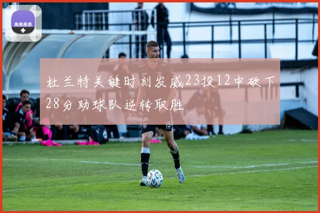 杜兰特关键时刻发威23投12中砍下28分助球队逆转取胜