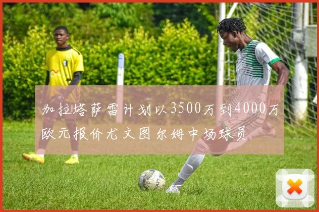 加拉塔萨雷计划以3500万到4000万欧元报价尤文图尔姆中场球员