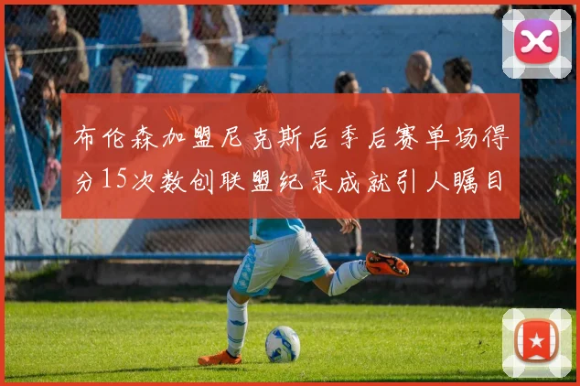 布伦森加盟尼克斯后季后赛单场得分15次数创联盟纪录成就引人瞩目