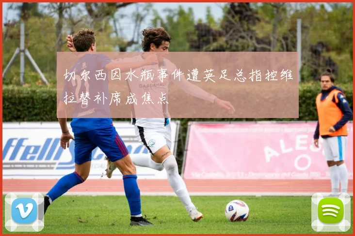 切尔西因水瓶事件遭英足总指控维拉替补席成焦点