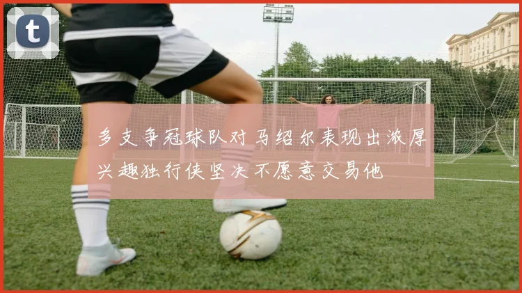 多支争冠球队对马绍尔表现出浓厚兴趣独行侠坚决不愿意交易他