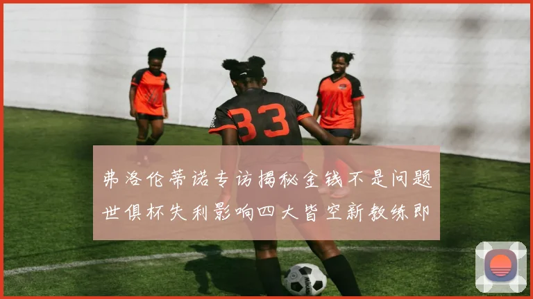 弗洛伦蒂诺专访揭秘金钱不是问题世俱杯失利影响四大皆空新教练即将到来