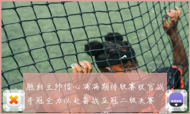 胜利主帅信心满满期待联赛收官战夺冠全力以赴备战亚冠二级决赛
