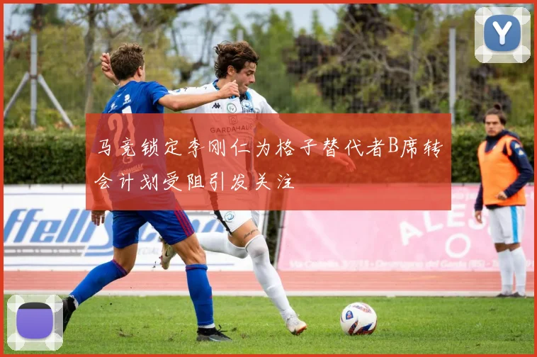 马竞锁定李刚仁为格子替代者B席转会计划受阻引发关注