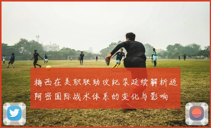 梅西在美职联助攻纪录延续解析迈阿密国际战术体系的变化与影响