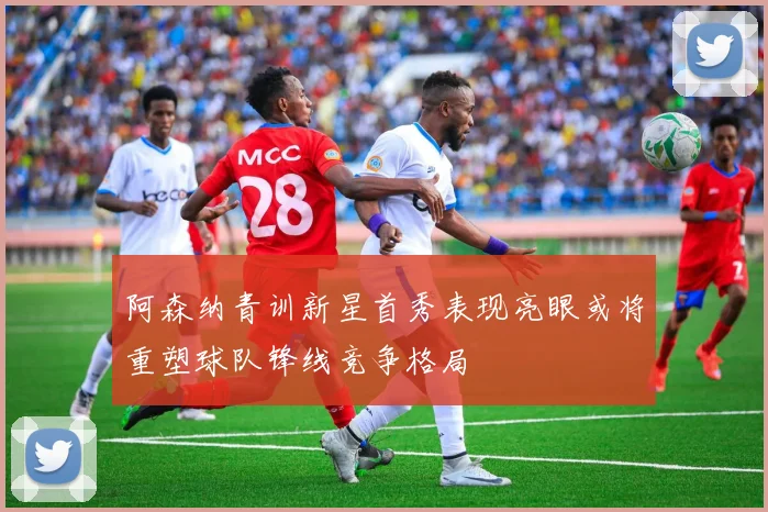 阿森纳青训新星首秀表现亮眼或将重塑球队锋线竞争格局