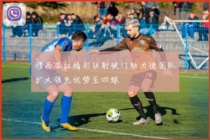 穆西亚拉精彩劲射破门助力德国队扩大领先优势至四球