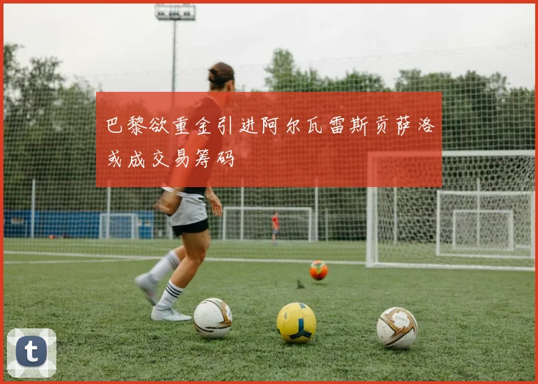 巴黎欲重金引进阿尔瓦雷斯贡萨洛或成交易筹码