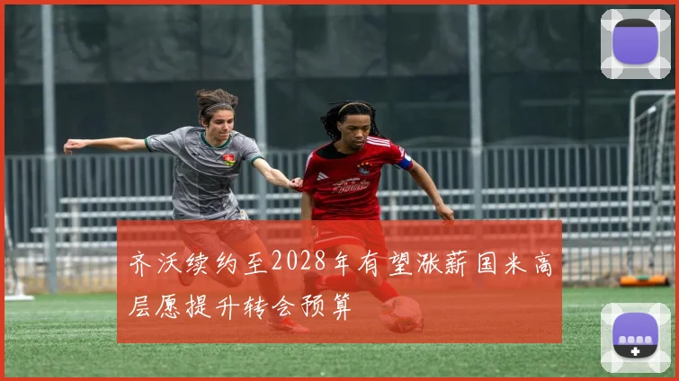 齐沃续约至2028年有望涨薪国米高层愿提升转会预算