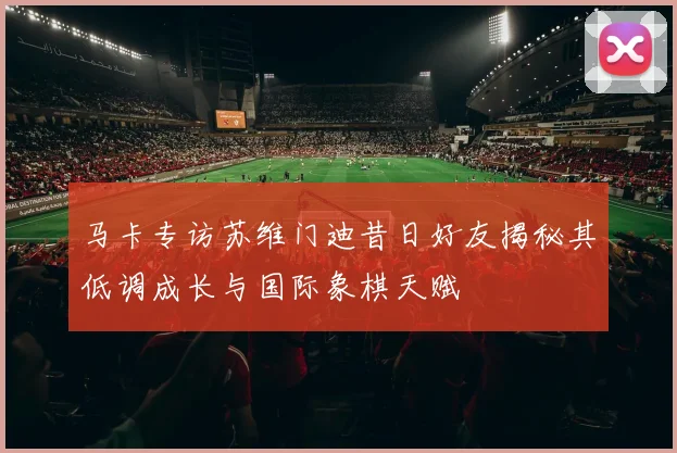 马卡专访苏维门迪昔日好友揭秘其低调成长与国际象棋天赋