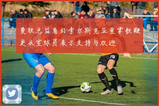 曼联总监看好索尔斯克亚重掌教鞭更衣室球员表示支持与欢迎