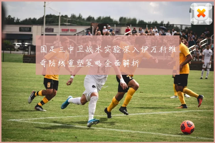 国足三中卫战术实验深入伊万科维奇防线重塑策略全面解析
