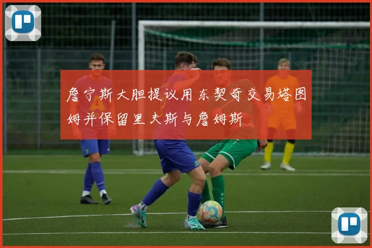 詹宁斯大胆提议用东契奇交易塔图姆并保留里夫斯与詹姆斯
