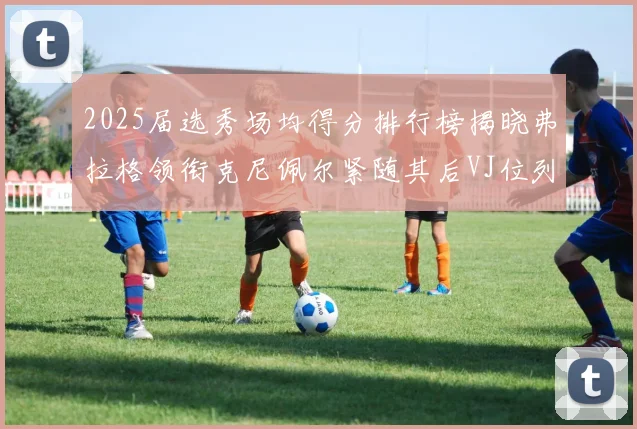 2025届选秀场均得分排行榜揭晓弗拉格领衔克尼佩尔紧随其后VJ位列第三贝利名列第五